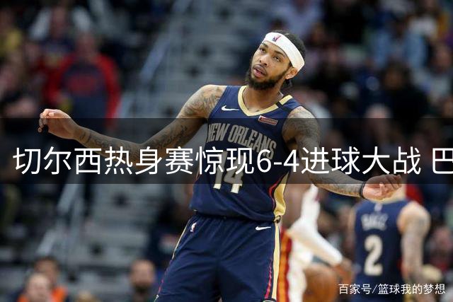 切尔西热身赛惊现6-4进球大战 巴西遗珠替补戴帽引爆关注