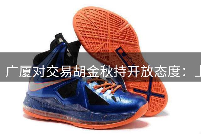 广厦对交易胡金秋持开放态度：上海男篮希望大；山西男篮全力争取，葛昭宝为此放弃顶薪