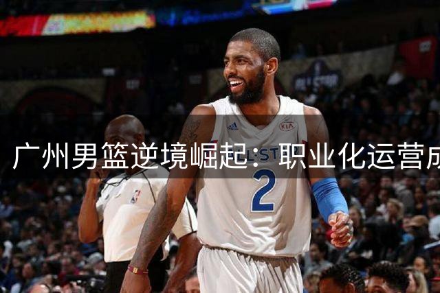 广州男篮逆境崛起：职业化运营成CBA典范 江苏四川相形见绌