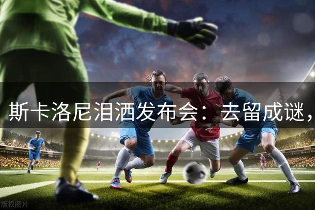 斯卡洛尼泪洒发布会：去留成谜，阿根廷功勋主帅情绪崩溃中途离场
