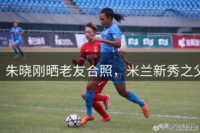 朱晓刚晒老友合照，米兰新秀之父曾是阿尔滨旧将