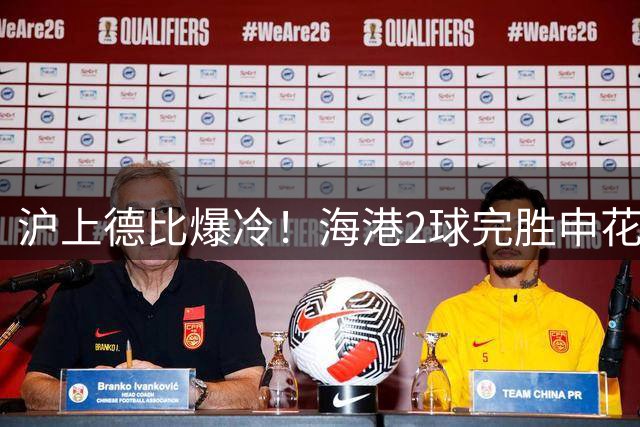 沪上德比爆冷！海港2球完胜申花暴露蓝魔五大致命软肋