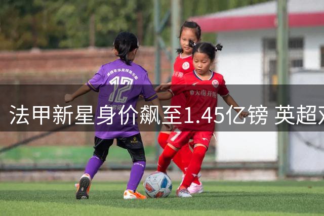 法甲新星身价飙至1.45亿镑 英超双雄上演抢人大战