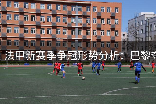 法甲新赛季争冠形势分析：巴黎夺冠概率遥遥领先