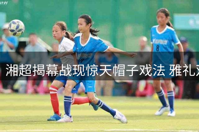 湘超揭幕战现惊天帽子戏法 雅礼双子星联手轰4球惊艳全场