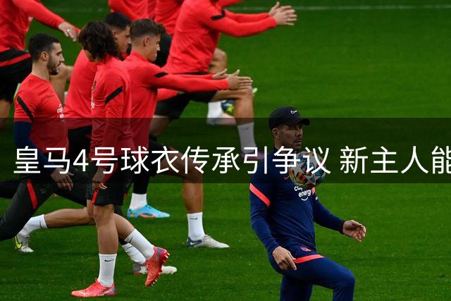 皇马4号球衣传承引争议 新主人能否延续传奇引质疑