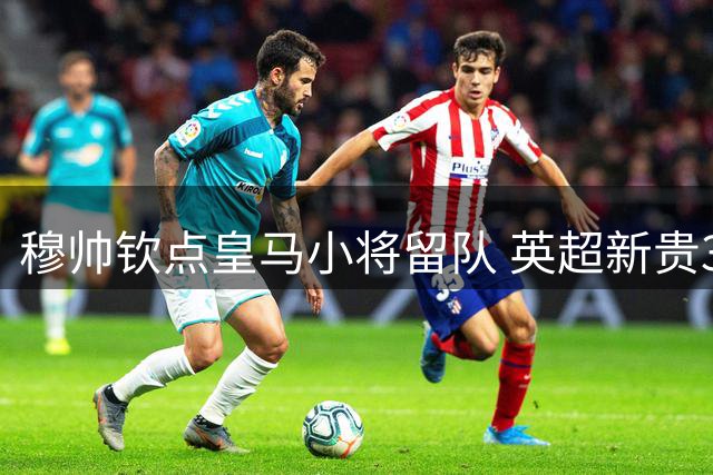 穆帅钦点皇马小将留队 英超新贵3000万镑引援截胡失败