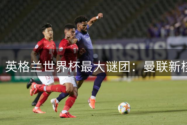 英格兰世界杯最大谜团：曼联新核为何被图赫尔彻底弃用？