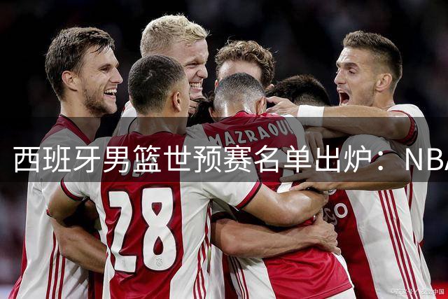 西班牙男篮世预赛名单出炉：NBA五虎坐镇 埃尔南戈麦斯兄弟领衔