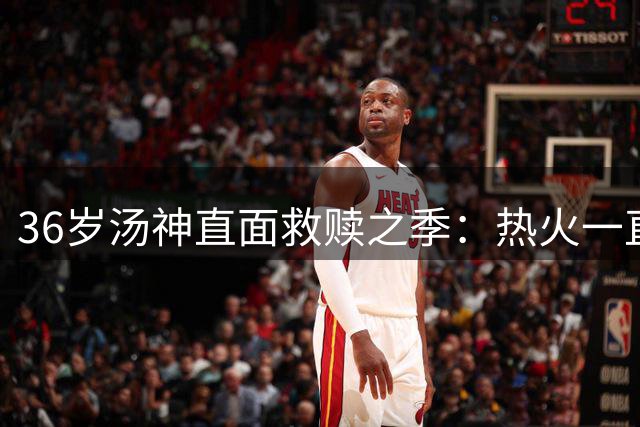 36岁汤神直面救赎之季：热火一直是我首选