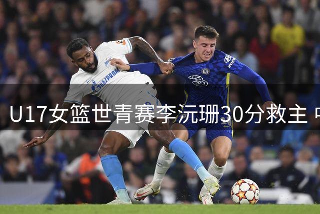 U17女篮世青赛李沅珊30分救主 中国队末节逆转斯洛文尼亚晋级六强